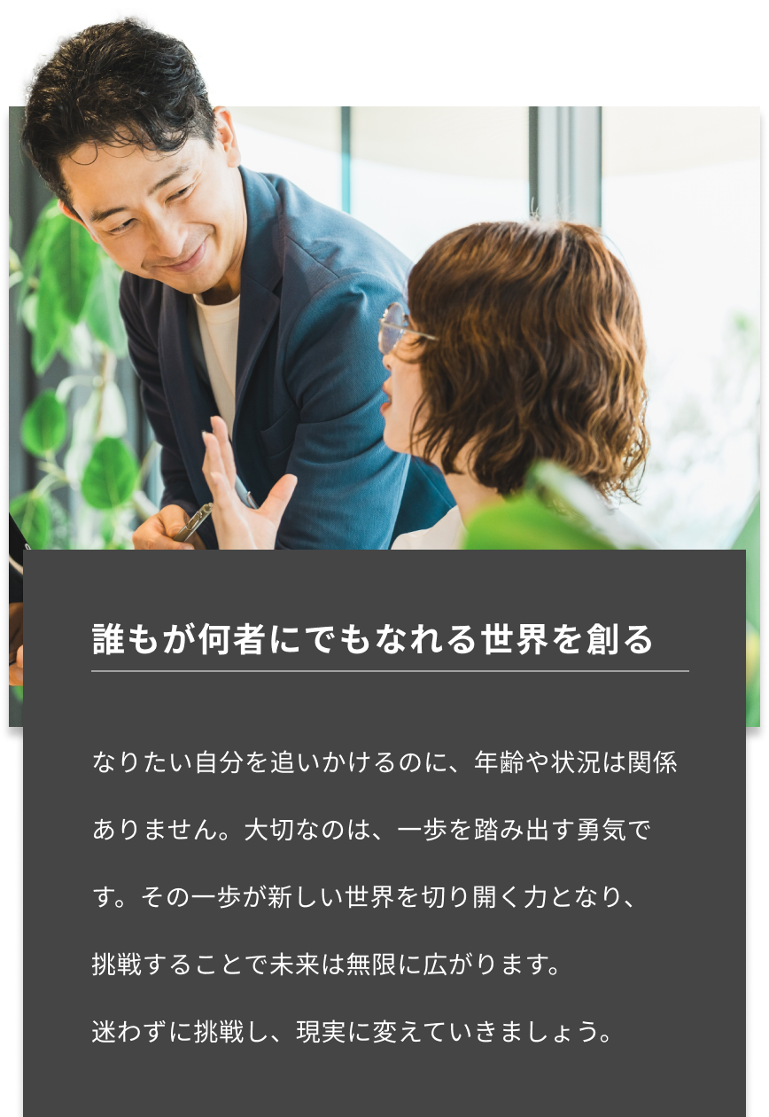 誰もが何者にでもなれる世界を創る-誰もが何者にでもなれる世界を創る-なりたい自分を追いかけるのに、年齢や状況は関係ありません。大切なのは、一歩を踏み出す勇気です。その一歩が新しい世界を切り開く力となり、挑戦することで未来は無限に広がります。迷わずに挑戦し、現実に変えていきましょう。