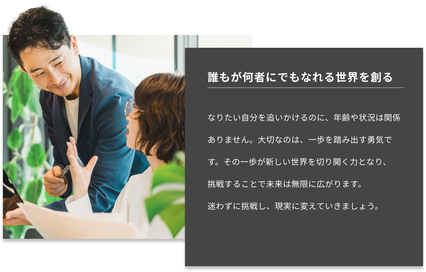 誰もが何者にでもなれる世界を創る-誰もが何者にでもなれる世界を創る-なりたい自分を追いかけるのに、年齢や状況は関係ありません。大切なのは、一歩を踏み出す勇気です。その一歩が新しい世界を切り開く力となり、挑戦することで未来は無限に広がります。迷わずに挑戦し、現実に変えていきましょう。